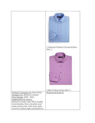 (“Tailored-Fit Bond Checked Dress
Shirt.”)
(“Slim-Fit Sloan Dress Shirt.”)
Product Category #2: Dress Shirts
Designer #2: Burberry London
Price Range: $295 - $425
Explanation of choice:
Burberry London also offers quality
merchandise that is durable and
well-constructed. Their dress shirts
come in various styles and prints to
Pictures (at least 2):
 