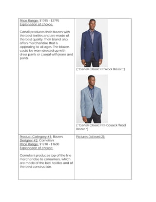 Price Range: $1395 - $2795
Explanation of choice:
Canali produces their blazers with
the best textiles and are made of
the best quality. Their brand also
offers merchandise that is
appealing to all ages. The blazers
could be worn dressed up with
dress pants or casual with jeans and
pants.
(“Canali Classic Fit Wool Blazer.”)
(“Canali Classic Fit Hopsack Wool
Blazer.”)
Product Category #1: Blazers
Designer #2: Corneliani
Price Range: $1210 - $1600
Explanation of choice:
Corneliani produces top of the line
merchandise to consumers, which
are made of the best textiles and of
the best construction.
Pictures (at least 2):
 