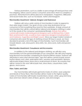Various promotions, such as a dollar or percentage off total purchase and
free shipping, will be used to attract consumers and entice them to complete a
purchase. Advertisements will be placed in newspapers, magazines, billboards
and social media sites, such as Facebook, Twitter and Instagram.
Merchandise Assortment: Tailored, Designer and Outerwear
Stallone will carry a wide variety of merchandise in order to appeal to
their wide target market. Our goal is to be a one stop destination for our
consumers to find everything they need for their wardrobe. A large amount of
merchandise that will be carried will be tailored and designer clothing in order
to fit the needs of the consumer’s professional lifestyle. Brands that will be
carried will include moderately priced designers such as Michael Kors, Calvin
Klein and Kenneth Cole, as well as more expensive designers including Dolce
and Gabbana, Hugo Boss and Ralph Lauren. Since our target market consists of
consumers who wear this type of clothing at least 40 hours a week, we have
decided to provide a lot of this type of merchandise. Such merchandise will
include blazers, suits, dress pants, dress shirts, ties, dress socks, belts and pocket
squares.
Merchandise Assortment: Casualwear and Accessories
In addition to the tailored and designer clothing, we will also carry
merchandise to fit the personal lifestyles of our consumers. We will carry majority
long sleeved merchandise considering the Autumn/Winter season; however will
still produce some short sleeved styles. Tops that will be carried include woven
button-downs, knit t-shirts, polo/sports shirts, sweaters and sweatshirts. Bottoms
will include khakis/chinos, jeans and a small amount of shorts. Accessories that
will be carried in the store will include hats, dress shoes, casual shoes, belts,
gloves, and scarves.
Fiber, Fabric and Color
Our merchandise will include garments made of cotton, wool, polyester
and blends of these fibers. Merchandise will be made to the highest quality.
Colors of merchandise will include neutrals-black, brown, white, gray and navy
blue-and more vibrant colors of blues, greens, reds and oranges.
 