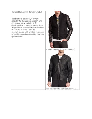 Casual Outerwear: Bomber Jacket
The bomber jacket style is very
popular for the current season and
comes in many variations. As
depicted in the pictures to the right,
they can be produced with different
materials. They can also be
manufactured with printed materials
or bright colors to appeal to younger
generations.
(“Mixed Media Bomber Jacket.”)
(“Metallic Raffia Bomber Jacket.”)
 