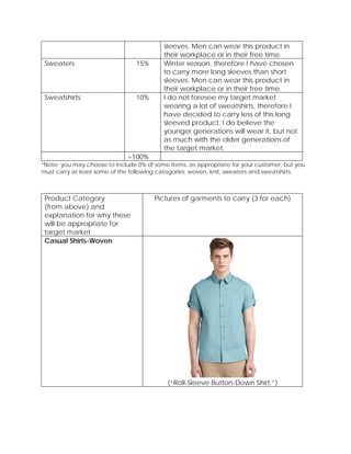 sleeves. Men can wear this product in
their workplace or in their free time.
Sweaters 15% Winter season, therefore I have chosen
to carry more long sleeves than short
sleeves. Men can wear this product in
their workplace or in their free time.
Sweatshirts 10% I do not foresee my target market
wearing a lot of sweatshirts, therefore I
have decided to carry less of this long
sleeved product. I do believe the
younger generations will wear it, but not
as much with the older generations of
the target market.
=100%
*Note- you may choose to include 0% of some items, as appropriate for your customer, but you
must carry at least some of the following categories: woven, knit, sweaters and sweatshirts.
Product Category
(from above) and
explanation for why these
will be appropriate for
target market
Pictures of garments to carry (3 for each)
Casual Shirts-Woven
(“Roll-Sleeve Button-Down Shirt.”)
 