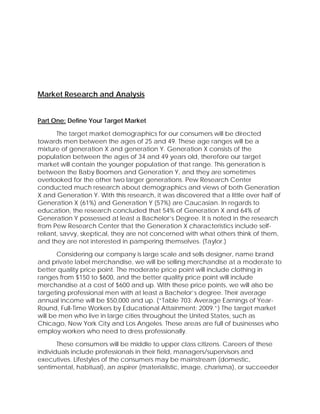 Market Research and Analysis
Part One: Define Your Target Market
The target market demographics for our consumers will be directed
towards men between the ages of 25 and 49. These age ranges will be a
mixture of generation X and generation Y. Generation X consists of the
population between the ages of 34 and 49 years old, therefore our target
market will contain the younger population of that range. This generation is
between the Baby Boomers and Generation Y, and they are sometimes
overlooked for the other two larger generations. Pew Research Center
conducted much research about demographics and views of both Generation
X and Generation Y. With this research, it was discovered that a little over half of
Generation X (61%) and Generation Y (57%) are Caucasian. In regards to
education, the research concluded that 54% of Generation X and 64% of
Generation Y possessed at least a Bachelor’s Degree. It is noted in the research
from Pew Research Center that the Generation X characteristics include self-
reliant, savvy, skeptical, they are not concerned with what others think of them,
and they are not interested in pampering themselves. (Taylor.)
Considering our company is large scale and sells designer, name brand
and private label merchandise, we will be selling merchandise at a moderate to
better quality price point. The moderate price point will include clothing in
ranges from $150 to $600, and the better quality price point will include
merchandise at a cost of $600 and up. With these price points, we will also be
targeting professional men with at least a Bachelor’s degree. Their average
annual income will be $50,000 and up. (“Table 703: Average Earnings of Year-
Round, Full-Time Workers by Educational Attainment: 2009.”) The target market
will be men who live in large cities throughout the United States, such as
Chicago, New York City and Los Angeles. These areas are full of businesses who
employ workers who need to dress professionally.
These consumers will be middle to upper class citizens. Careers of these
individuals include professionals in their field, managers/supervisors and
executives. Lifestyles of the consumers may be mainstream (domestic,
sentimental, habitual), an aspirer (materialistic, image, charisma), or succeeder
 