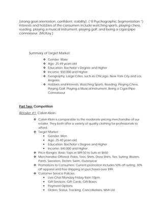 (strong goal orientation, confident, stability). (“8 Psychographic Segmentation.”)
Interests and hobbies of the consumers include watching sports, playing chess,
reading, playing a musical instrument, playing golf, and being a cigar/pipe
connoisseur. (McKay.)
Summary of Target Market:
 Gender: Male
 Age: 25-49 years old
 Education: Bachelor’s Degree and Higher
 Income: $50,000 and Higher
 Geography: Large Cities, such as Chicago, New York City and Los
Angeles
 Hobbies and Interests: Watching Sports, Reading, Playing Chess,
Playing Golf, Playing a Musical Instrument, Being a Cigar/Pipe
Connoisseur
Part Two: Competition
Retailer #1: Calvin Klein
 Calvin Klein is comparable to the moderate pricing merchandise of our
retailer. They both offer a variety of quality clothing for professionals to
afford.
 Target Market:
 Gender: Men
 Age: 25-40 years old
 Education: Bachelor’s Degree and Higher
 Income: $40,000 and Higher
 Price Ranges: Basic Tops at $89.50 to Suits at $650
 Merchandise Offered: Polos, Tees, Shirts, Dress Shirts, Ties, Suiting, Blazers,
Pants, Sweaters, Denim, Swim, Outerwear
 Promotions to Consumers: Current promotion includes 50% off suiting, 30%
off apparel and free shipping on purchases over $99
 Customer Service Policies:
 Live Chat Monday-Friday 9am-10pm
 Gift Services: Gift Cards, Gift Boxes
 Payment Options
 Orders: Status, Tracking, Cancellations, Wish List
 