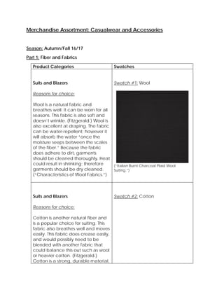 Merchandise Assortment: Casualwear and Accessories
Season: Autumn/Fall 16/17
Part 1: Fiber and Fabrics
Product Categories Swatches
Suits and Blazers
Reasons for choice:
Wool is a natural fabric and
breathes well. It can be worn for all
seasons. This fabric is also soft and
doesn’t wrinkle. (Fitzgerald.) Wool is
also excellent at draping. The fabric
can be water-repellent; however it
will absorb the water “once the
moisture seeps between the scales
of the fiber.” Because the fabric
does adhere to dirt, garments
should be cleaned thoroughly. Heat
could result in shrinking; therefore
garments should be dry cleaned.
(“Characteristics of Wool Fabrics.”)
Swatch #1: Wool
(“Italian Burnt Charcoal Plaid Wool
Suiting.”)
Suits and Blazers
Reasons for choice:
Cotton is another natural fiber and
is a popular choice for suiting. This
fabric also breathes well and moves
easily. This fabric does crease easily,
and would possibly need to be
blended with another fabric that
could balance this out such as wool
or heavier cotton. (Fitzgerald.)
Cotton is a strong, durable material,
Swatch #2: Cotton
 