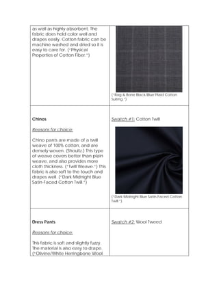 as well as highly absorbent. The
fabric does hold color well and
drapes easily. Cotton fabric can be
machine washed and dried so it is
easy to care for. (“Physical
Properties of Cotton Fiber.”)
(“Rag & Bone Black/Blue Plaid Cotton
Suiting.”)
Chinos
Reasons for choice:
Chino pants are made of a twill
weave of 100% cotton, and are
densely woven. (Shoultz.) This type
of weave covers better than plain
weave, and also provides more
cloth thickness. (“Twill Weave.”) This
fabric is also soft to the touch and
drapes well. (“Dark Midnight Blue
Satin-Faced Cotton Twill.”)
Swatch #1: Cotton Twill
(“Dark Midnight Blue Satin-Faced Cotton
Twill.”)
Dress Pants
Reasons for choice:
This fabric is soft and slightly fuzzy.
The material is also easy to drape.
(“Olivine/White Herringbone Wool
Swatch #2: Wool Tweed
 