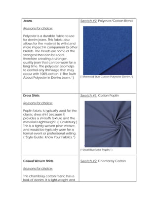Jeans
Reasons for choice:
Polyester is a durable fabric to use
for denim jeans. This fabric also
allows for the material to withstand
more impact in comparison to other
blends. The treads are some of the
strongest that can be used,
therefore creating a stronger,
quality jean that can be worn for a
long time. The polyester also helps
to control any shrinkage that may
occur with 100% cotton. (“The Truth
About Polyester in Denim Jeans.”)
Swatch #2: Polyester/Cotton Blend
(“Mermaid Blue Cotton-Polyester Denim.”)
Dress Shirts
Reasons for choice:
Poplin fabric is typically used for the
classic dress shirt because it
provides a smooth texture and the
material is lightweight. (Hucklebury.)
This is a tightly-woven plain weave,
and would be typically worn for a
formal event or professional setting.
(“Style Guide: Know Your Fabrics.”)
Swatch #1: Cotton Poplin
‘
(“Steal Blue Solid Poplin.”)
Casual Woven Shirts
Reasons for choice:
This chambray cotton fabric has a
look of denim. It is light-weight and
Swatch #2: Chambray Cotton
 