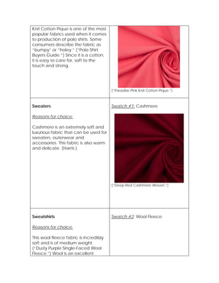 Knit Cotton Pique is one of the most
popular fabrics used when it comes
to production of polo shirts. Some
consumers describe the fabric as
“bumpy” or “holey.” (“Polo Shirt
Buyers Guide.”) Since it is a cotton,
it is easy to care for, soft to the
touch and strong.
(“Paradise Pink Knit Cotton Pique.”)
Sweaters
Reasons for choice:
Cashmere is an extremely soft and
luxurious fabric that can be used for
sweaters, outerwear and
accessories. This fabric is also warm
and delicate. (Harris.)
Swatch #1: Cashmere
(“Deep Red Cashmere Woven.”)
Sweatshirts
Reasons for choice:
This wool fleece fabric is incredibly
soft and is of medium weight.
(“Dusty Purple Single-Faced Wool
Fleece.”) Wool is an excellent
Swatch #2: Wool Fleece
 