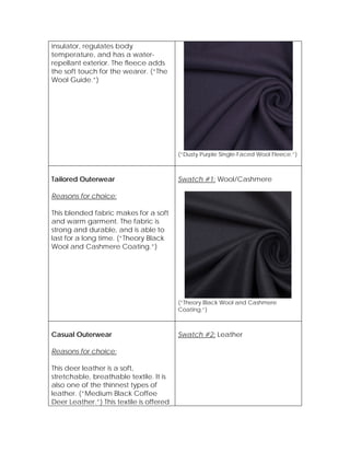 insulator, regulates body
temperature, and has a water-
repellant exterior. The fleece adds
the soft touch for the wearer. (“The
Wool Guide.”)
(“Dusty Purple Single-Faced Wool Fleece.”)
Tailored Outerwear
Reasons for choice:
This blended fabric makes for a soft
and warm garment. The fabric is
strong and durable, and is able to
last for a long time. (“Theory Black
Wool and Cashmere Coating.”)
Swatch #1: Wool/Cashmere
(“Theory Black Wool and Cashmere
Coating.”)
Casual Outerwear
Reasons for choice:
This deer leather is a soft,
stretchable, breathable textile. It is
also one of the thinnest types of
leather. (“Medium Black Coffee
Deer Leather.”) This textile is offered
Swatch #2: Leather
 
