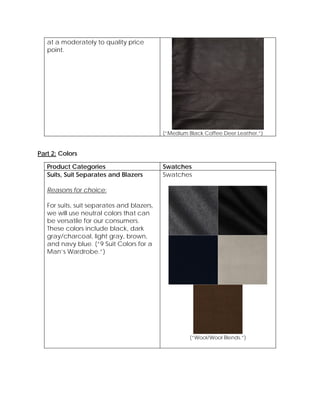 at a moderately to quality price
point.
(“Medium Black Coffee Deer Leather.”)
Part 2: Colors
Product Categories Swatches
Suits, Suit Separates and Blazers
Reasons for choice:
For suits, suit separates and blazers,
we will use neutral colors that can
be versatile for our consumers.
These colors include black, dark
gray/charcoal, light gray, brown,
and navy blue. (“9 Suit Colors for a
Man’s Wardrobe.”)
Swatches
(“Wool/Wool Blends.”)
 