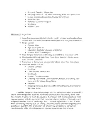  Account: Opening, Managing
 Shipping: Methods, Cost, Item Availability, Rules and Restrictions
 Secure Shopping Guarantee, Privacy Commitment
 Return Process
 Preferred Customer Program
 Size Guide
 Product Care
Retailer #2: Hugo Boss
 Hugo Boss is comparable to the better quality pricing merchandise of our
retailer. Both offer luxurious textiles and impeccable designs to consumers.
 Target Market:
 Gender: Male
 Age: 30-50 years old
 Education: Bachelor’s Degree and Higher
 Income: $70,000 and Higher
 Price Ranges: Basic Tees and Henleys Start at $45 to Jackets at $2395
 Merchandise Offered: Basic Tees, Polos, Shirts, Sweaters, Pants, Jeans,
Suits, Jackets, Outerwear
 Promotions to Consumers: No promotions listed other than free returns
 Customer Service Policies:
 Email to Contact
 Live Chat
 Call Customer Service 24/7
 Size Charts
 Product Care Information
 Ordering: Placement, Cancellations/Changes, Availability, Sale
Terms and Conditions, Order Status
 Payment
 Shipping: Standard, Express and Next Day Shipping, International
Shipping, Status
I feel like the promotion advertising methods for both retailers work well for
them. While Hugo Boss does not have any promotional advertising other than
free returns, it works for them because of their status with their consumers. Their
consumers are able to purchase their merchandise regardless of the price and
will purchase because of the image that comes along with the brand. Calvin
Klein is currently offering 50% off suiting, 30% off apparel and free shipping with
purchases over $99. This promotion will effectively attract new consumers
needing suits, while attracting current consumers who are brand loyal.
 