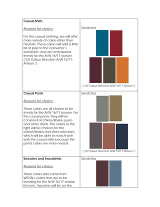 Casual Shirts
Reasons for choice:
For the casual clothing, we will offer
more variety of colors other than
neutrals. These colors will add a little
bit of pop to the consumer’s
wardrobe, and are anticipated
trends for the A/W 16/17 season.
(“US Colour Direction A/W 16/17-
Artisan.”)
Swatches
(“US Colour Direction A/W 16/17-Artisan.”)
Casual Pants
Reasons for choice:
These colors are all chosen to be
trends for the A/W 16/17 season. For
the casual pants, they will be
consisted of chinos/khakis, jeans
and some shorts. The colors to the
right will be choices for the
chinos/khakis and short selections,
which will be able to match well
with the casual shirts because the
pants colors are more neutral.
Swatches
(“US Colour Direction A/W 16/17-Artisan.”)
Sweaters and Sweatshirts
Reasons for choice:
These colors also come from
WGSN’s colors that are to be
trending for the A/W 16/17 season
for men. Sweaters will be on the
Swatches
 
