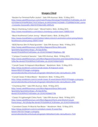 Images Cited
“Borden Fur-Trimmed Puffer Jacket.” Saks Fifth Avenue. Web. 15 May 2015.
http://www.saksfifthavenue.com/main/ProductDetail.jsp?FOLDER%3C%3Efolder_id=253
4374306418197&PRODUCT%3C%3Eprd_id=845524446714236&R=773289060767&P_name
=Canada+Goose&N=306418197&bmUID=kRtFkJQ
“Black Chambray Cotton Lawn.” Mood Fabrics. Web. 26 May 2015.
http://www.moodfabrics.com/black-chambray-cotton-lawn-108005.html
“Black Heathered Cotton Jersey.” Mood Fabrics. Web. 26 May 2015.
http://www.moodfabrics.com/fashion-fabrics/stretch-and-knits/cotton-jersey/black-
heathered-cotton-jersey-305977.html
“BOSS Nemos Slim-Fit Plaid Sportshirt.” Saks Fifth Avenue. Web. 19 May 2015.
http://www.saksfifthavenue.com/Men/Apparel/Dress-Shirts-and-
Sportshirts/Sportshirts/shop/_/N-52jo38/Ne-
6lvnb5?FOLDER%3C%3Efolder_id=2534374306607796&Nao=180
“Campus Crewneck Sweater.” Saks Fifth Avenue. Web. 19 May 2015.
http://www.saksfifthavenue.com/Men/Apparel/Sweaters-and-Sweatshirts/shop/_/N-
52flsr/Ne-6lvnb5?FOLDER%3C%3Efolder_id=2534374306418203
“Canali Classic Fit Hopsack Wool Blazer.” Nordstrom. Web. 15 May 2015.
http://shop.nordstrom.com/s/canali-classic-fit-hopsack-wool-
blazer/4022172?origin=category-
personalizedsort&contextualcategoryid=0&fashionColor=&resultback=3496
“Canali Classic Fit Wool Blazer.” Nordstrom. Web. 15 May 2015.
http://shop.nordstrom.com/s/canali-classic-fit-wool-blazer/4022170?origin=category-
personalizedsort&contextualcategoryid=0&fashionColor=&resultback=3496
“Chambray Shirt.” Saks Fifth Avenue. Web. 19 May 2015.
http://www.saksfifthavenue.com/Men/Apparel/Dress-Shirts-and-
Sportshirts/Sportshirts/shop/_/N-52jo38/Ne-
6lvnb5?FOLDER%3C%3Efolder_id=2534374306607796
“Classic Fit Lightweight Chino Pants.” Saks Fifth Avenue. Web. 19 May 2015.
http://www.saksfifthavenue.com/Men/Apparel/Pants-and-Shorts/Casual-
Pants/shop/_/N-52fo0p/Ne-6lvnb5?FOLDER%3C%3Efolder_id=2534374306421081
“Corneliani Classic Fit Wool & Flax Blazer.” Nordstrom. Web. 15 May 2015.
http://shop.nordstrom.com/s/corneliani-classic-fit-wool-flax-
blazer/3921551?origin=category-
personalizedsort&contextualcategoryid=0&fashionColor=&resultback=7320
 