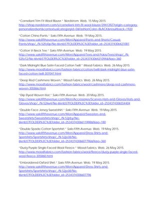 “Corneliani Trim Fit Wool Blazer.” Nordstrom. Web. 15 May 2015.
http://shop.nordstrom.com/s/corneliani-trim-fit-wool-blazer/3941392?origin=category-
personalizedsort&contextualcategoryid=0&fashionColor=BLACK&resultback=1920
“Cotton Chino Pants.” Saks Fifth Avenue. Web. 19 May 2015.
http://www.saksfifthavenue.com/Men/Apparel/Pants-and-Shorts/Casual-
Pants/shop/_/N-52fo0p/Ne-6lvnb5?FOLDER%3C%3Efolder_id=2534374306421081
“Cotton V-Neck Tee.” Saks Fifth Avenue. Web. 19 May 2015.
http://www.saksfifthavenue.com/Men/Apparel/Tees-and-Polos/Tees/shop/_/N-
52fo12/Ne-6lvnb5?FOLDER%3C%3Efolder_id=2534374306421094&Nao=360
“Dark Midnight Blue Satin-Faced Cotton Twill.” Mood Fabrics. Web. 26 May 2015.
http://www.moodfabrics.com/fashion-fabrics/cotton/twill/dark-midnight-blue-satin-
faced-cotton-twill-307047.html
“Deep Red Cashmere Woven.” Mood Fabrics. Web. 26 May 2015.
http://www.moodfabrics.com/fashion-fabrics/wool/cashmere/deep-red-cashmere-
woven-305866.html
“Dip Dyed Woven Hat.” Saks Fifth Avenue. Web. 20 May 2015.
http://www.saksfifthavenue.com/Men/Accessories/Scarves-Hats-and-Gloves/Hats-and-
Gloves/shop/_/N-52iiw4/Ne-6lvnb5?FOLDER%3C%3Efolder_id=2534374306554404
“Double Face Jersey Sweatshirt.” Saks Fifth Avenue. Web. 19 May 2015.
http://www.saksfifthavenue.com/Men/Apparel/Sweaters-and-
Sweatshirts/Sweatshirts/shop/_/N-52jrby/Ne-
6lvnb5?FOLDER%3C%3Efolder_id=2534374306611998&Nao=180
“Double Spade Cotton Sportshirt.” Saks Fifth Avenue. Web. 19 May 2015.
http://www.saksfifthavenue.com/Men/Apparel/Dress-Shirts-and-
Sportshirts/Sportshirts/shop/_/N-52jo38/Ne-
6lvnb5?FOLDER%3C%3Efolder_id=2534374306607796&Nao=360
“Dusty Purple Single-Faced Wool Fleece.” Mood Fabrics. Web. 26 May 2015.
http://www.moodfabrics.com/fashion-fabrics/wool/fleece/dusty-purple-single-faced-
wool-fleece-305860.html
“Embroidered Oxford Shirt.” Saks Fifth Avenue. Web. 19 May 2015.
http://www.saksfifthavenue.com/Men/Apparel/Dress-Shirts-and-
Sportshirts/Sportshirts/shop/_/N-52jo38/Ne-
6lvnb5?FOLDER%3C%3Efolder_id=2534374306607796
 