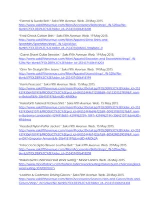 “Flannel & Suede Belt.” Saks Fifth Avenue. Web. 20 May 2015.
http://www.saksfifthavenue.com/Men/Accessories/Belts/shop/_/N-52flsw/Ne-
6lvnb5?FOLDER%3C%3Efolder_id=2534374306418208
“Fred Check Cotton Shirt.” Saks Fifth Avenue. Web. 19 May 2015.
http://www.saksfifthavenue.com/Men/Apparel/Dress-Shirts-and-
Sportshirts/Sportshirts/shop/_/N-52jo38/Ne-
6lvnb5?FOLDER%3C%3Efolder_id=2534374306607796&Nao=0
“Garret Shawl Collar Sweater.” Saks Fifth Avenue. Web. 19 May 2015.
http://www.saksfifthavenue.com/Men/Apparel/Sweaters-and-Sweatshirts/shop/_/N-
52flsr/Ne-6lvnb5?FOLDER%3C%3Efolder_id=2534374306418203
“Grim Tim Straight-Slim Jeans.” Saks Fifth Avenue. Web. 19 May 2015.
http://www.saksfifthavenue.com/Men/Apparel/Jeans/shop/_/N-52flsi/Ne-
6lvnb5?FOLDER%3C%3Efolder_id=2534374306418194
“Harris Peacoat.” Saks Fifth Avenue. Web. 15 May 2015.
http://www.saksfifthavenue.com/main/ProductDetail.jsp?FOLDER%3C%3Efolder_id=253
4374306418197&PRODUCT%3C%3Eprd_id=845524446712588&R=7613301527959&P_nam
e=Belstaff&N=306418197&bmUID=kRrB0ko
“Halesforth Tailored Fit Dress Shirt.” Saks Fifth Avenue. Web. 15 May 2015.
http://www.saksfifthavenue.com/main/ProductDetail.jsp?FOLDER%3C%3Efolder_id=253
4374306421071&PRODUCT%3C%3Eprd_id=845524446696722&R=5045378810276&P_nam
e=Burberry+London&N=4294918681+4294962759+1897+4294962744+306421071&bmUID=
kRrb6wq
“Hooded Nylon Puffer Jacket.” Saks Fifth Avenue. Web. 15 May 2015.
http://www.saksfifthavenue.com/main/ProductDetail.jsp?FOLDER%3C%3Efolder_id=253
4374306418197&PRODUCT%3C%3Eprd_id=845524446742567&R=8059298539039&P_nam
e=EA7+Emporio+Armani&N=306418197&bmUID=kRrDk2A
“Intreccio Scolptio Woven Leather Belt.” Saks Fifth Avenue. Web. 20 May 2015.
http://www.saksfifthavenue.com/Men/Accessories/Belts/shop/_/N-52flsw/Ne-
6lvnb5?FOLDER%3C%3Efolder_id=2534374306418208
“Italian Burnt Charcoal Plaid Wool Suiting.” Mood Fabrics. Web. 26 May 2015.
http://www.moodfabrics.com/fashion-fabrics/wool/suiting/italian-burnt-charcoal-plaid-
wool-suiting-307200.html 
“Leather & Cashmere Driving Gloves.” Saks Fifth Avenue. Web. 20 May 2015.
http://www.saksfifthavenue.com/Men/Accessories/Scarves-Hats-and-Gloves/Hats-and-
Gloves/shop/_/N-52iiw4/Ne-6lvnb5?FOLDER%3C%3Efolder_id=2534374306554404
 