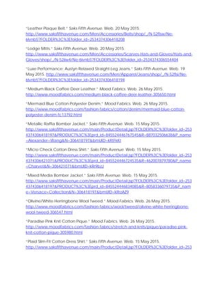 “Leather Plaque Belt.” Saks Fifth Avenue. Web. 20 May 2015.
http://www.saksfifthavenue.com/Men/Accessories/Belts/shop/_/N-52flsw/Ne-
6lvnb5?FOLDER%3C%3Efolder_id=2534374306418208
“Lodge Mitts.” Saks Fifth Avenue. Web. 20 May 2015.
http://www.saksfifthavenue.com/Men/Accessories/Scarves-Hats-and-Gloves/Hats-and-
Gloves/shop/_/N-52iiw4/Ne-6lvnb5?FOLDER%3C%3Efolder_id=2534374306554404
“Luxe Performance: Austyn Relaxed Straight-Leg Jeans.” Saks Fifth Avenue. Web. 19
May 2015. http://www.saksfifthavenue.com/Men/Apparel/Jeans/shop/_/N-52flsi/Ne-
6lvnb5?FOLDER%3C%3Efolder_id=2534374306418194
“Medium Black Coffee Deer Leather.” Mood Fabrics. Web. 26 May 2015.
http://www.moodfabrics.com/medium-black-coffee-deer-leather-305650.html
“Mermaid Blue Cotton-Polyester Denim.” Mood Fabrics. Web. 26 May 2015.
http://www.moodfabrics.com/fashion-fabrics/cotton/denim/mermaid-blue-cotton-
polyester-denim-fc13792.html
“Metallic Raffia Bomber Jacket.” Saks Fifth Avenue. Web. 15 May 2015.
http://www.saksfifthavenue.com/main/ProductDetail.jsp?FOLDER%3C%3Efolder_id=253
4374306418197&PRODUCT%3C%3Eprd_id=845524446767545&R=887032506638&P_name
=Alexander+Wang&N=306418197&bmUID=kRtFkKt
“Micro Check Cotton Dress Shirt.” Saks Fifth Avenue. Web. 15 May 2015.
http://www.saksfifthavenue.com/main/ProductDetail.jsp?FOLDER%3C%3Efolder_id=253
4374306421071&PRODUCT%3C%3Eprd_id=845524446724535&R=462007879780&P_name
=Charvet&N=306421071&bmUID=kRr9bzJ
“Mixed Media Bomber Jacket.” Saks Fifth Avenue. Web. 15 May 2015.
http://www.saksfifthavenue.com/main/ProductDetail.jsp?FOLDER%3C%3Efolder_id=253
4374306418197&PRODUCT%3C%3Eprd_id=845524446834085&R=8058336079735&P_nam
e=Versace+Collection&N=306418197&bmUID=kRrzAZ9
“Olivine/White Herringbone Wool Tweed.” Mood Fabrics. Web. 26 May 2015.
http://www.moodfabrics.com/fashion-fabrics/wool/tweed/olivine-white-herringbone-
wool-tweed-306547.html
“Paradise Pink Knit Cotton Pique.” Mood Fabrics. Web. 26 May 2015.
http://www.moodfabrics.com/fashion-fabrics/stretch-and-knits/pique/paradise-pink-
knit-cotton-pique-305980.html
“Plaid Slim-Fit Cotton Dress Shirt.” Saks Fifth Avenue. Web. 15 May 2015.
http://www.saksfifthavenue.com/main/ProductDetail.jsp?FOLDER%3C%3Efolder_id=253
 