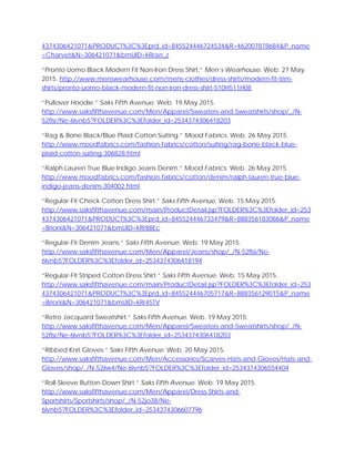 4374306421071&PRODUCT%3C%3Eprd_id=845524446724534&R=462007878684&P_name
=Charvet&N=306421071&bmUID=kRran_z
“Pronto Uomo Black Modern Fit Non-Iron Dress Shirt.” Men’s Wearhouse. Web. 27 May
2015. http://www.menswearhouse.com/mens-clothes/dress-shirts/modern-fit-trim-
shirts/pronto-uomo-black-modern-fit-non-iron-dress-shirt-510H511H08
“Pullover Hoodie.” Saks Fifth Avenue. Web. 19 May 2015.
http://www.saksfifthavenue.com/Men/Apparel/Sweaters-and-Sweatshirts/shop/_/N-
52flsr/Ne-6lvnb5?FOLDER%3C%3Efolder_id=2534374306418203
“Rag & Bone Black/Blue Plaid Cotton Suiting.” Mood Fabrics. Web. 26 May 2015.
http://www.moodfabrics.com/fashion-fabrics/cotton/suiting/rag-bone-black-blue-
plaid-cotton-suiting-306828.html
“Ralph Lauren True Blue Indigo Jeans Denim.” Mood Fabrics. Web. 26 May 2015.
http://www.moodfabrics.com/fashion-fabrics/cotton/denim/ralph-lauren-true-blue-
indigo-jeans-denim-304002.html
“Regular-Fit Check Cotton Dress Shirt.” Saks Fifth Avenue. Web. 15 May 2015.
http://www.saksfifthavenue.com/main/ProductDetail.jsp?FOLDER%3C%3Efolder_id=253
4374306421071&PRODUCT%3C%3Eprd_id=845524446733479&R=888356183086&P_name
=Brioni&N=306421071&bmUID=kRr88Ec
“Regular-Fit Denim Jeans.” Saks Fifth Avenue. Web. 19 May 2015.
http://www.saksfifthavenue.com/Men/Apparel/Jeans/shop/_/N-52flsi/Ne-
6lvnb5?FOLDER%3C%3Efolder_id=2534374306418194
“Regular-Fit Striped Cotton Dress Shirt.” Saks Fifth Avenue. Web. 15 May 2015.
http://www.saksfifthavenue.com/main/ProductDetail.jsp?FOLDER%3C%3Efolder_id=253
4374306421071&PRODUCT%3C%3Eprd_id=845524446705717&R=888356129015&P_name
=Brioni&N=306421071&bmUID=kRr45TV
“Retro Jacquard Sweatshirt.” Saks Fifth Avenue. Web. 19 May 2015.
http://www.saksfifthavenue.com/Men/Apparel/Sweaters-and-Sweatshirts/shop/_/N-
52flsr/Ne-6lvnb5?FOLDER%3C%3Efolder_id=2534374306418203
“Ribbed Knit Gloves.” Saks Fifth Avenue. Web. 20 May 2015.
http://www.saksfifthavenue.com/Men/Accessories/Scarves-Hats-and-Gloves/Hats-and-
Gloves/shop/_/N-52iiw4/Ne-6lvnb5?FOLDER%3C%3Efolder_id=2534374306554404
“Roll-Sleeve Button-Down Shirt.” Saks Fifth Avenue. Web. 19 May 2015.
http://www.saksfifthavenue.com/Men/Apparel/Dress-Shirts-and-
Sportshirts/Sportshirts/shop/_/N-52jo38/Ne-
6lvnb5?FOLDER%3C%3Efolder_id=2534374306607796
 