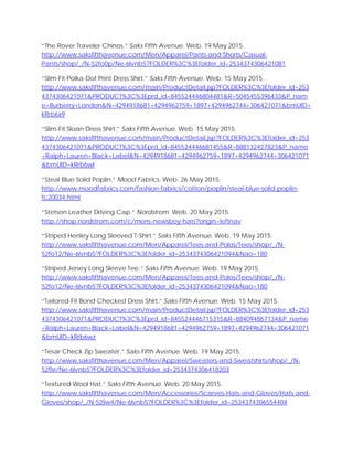 “The Rover Traveler Chinos.” Saks Fifth Avenue. Web. 19 May 2015.
http://www.saksfifthavenue.com/Men/Apparel/Pants-and-Shorts/Casual-
Pants/shop/_/N-52fo0p/Ne-6lvnb5?FOLDER%3C%3Efolder_id=2534374306421081
“Slim-Fit Polka-Dot Print Dress Shirt.” Saks Fifth Avenue. Web. 15 May 2015.
http://www.saksfifthavenue.com/main/ProductDetail.jsp?FOLDER%3C%3Efolder_id=253
4374306421071&PRODUCT%3C%3Eprd_id=845524446804481&R=5045455396433&P_nam
e=Burberry+London&N=4294918681+4294962759+1897+4294962744+306421071&bmUID=
kRrb6x9
“Slim-Fit Sloan Dress Shirt.” Saks Fifth Avenue. Web. 15 May 2015.
http://www.saksfifthavenue.com/main/ProductDetail.jsp?FOLDER%3C%3Efolder_id=253
4374306421071&PRODUCT%3C%3Eprd_id=845524446681455&R=888132427823&P_name
=Ralph+Lauren+Black+Label&N=4294918681+4294962759+1897+4294962744+306421071
&bmUID=kRrb6wI
“Steal Blue Solid Poplin.” Mood Fabrics. Web. 26 May 2015.
http://www.moodfabrics.com/fashion-fabrics/cotton/poplin/steal-blue-solid-poplin-
fc20034.html
“Stetson Leather Driving Cap.” Nordstrom. Web. 20 May 2015.
http://shop.nordstrom.com/c/mens-newsboy-hats?origin=leftnav
“Striped Henley Long Sleeved T-Shirt.” Saks Fifth Avenue. Web. 19 May 2015.
http://www.saksfifthavenue.com/Men/Apparel/Tees-and-Polos/Tees/shop/_/N-
52fo12/Ne-6lvnb5?FOLDER%3C%3Efolder_id=2534374306421094&Nao=180
“Striped Jersey Long Sleeve Tee.” Saks Fifth Avenue. Web. 19 May 2015.
http://www.saksfifthavenue.com/Men/Apparel/Tees-and-Polos/Tees/shop/_/N-
52fo12/Ne-6lvnb5?FOLDER%3C%3Efolder_id=2534374306421094&Nao=180
“Tailored-Fit Bond Checked Dress Shirt.” Saks Fifth Avenue. Web. 15 May 2015.
http://www.saksfifthavenue.com/main/ProductDetail.jsp?FOLDER%3C%3Efolder_id=253
4374306421071&PRODUCT%3C%3Eprd_id=845524446715315&R=884094867134&P_name
=Ralph+Lauren+Black+Label&N=4294918681+4294962759+1897+4294962744+306421071
&bmUID=kRrb6wz
“Tesar Check Zip Sweater.” Saks Fifth Avenue. Web. 19 May 2015.
http://www.saksfifthavenue.com/Men/Apparel/Sweaters-and-Sweatshirts/shop/_/N-
52flsr/Ne-6lvnb5?FOLDER%3C%3Efolder_id=2534374306418203
“Textured Wool Hat.” Saks Fifth Avenue. Web. 20 May 2015.
http://www.saksfifthavenue.com/Men/Accessories/Scarves-Hats-and-Gloves/Hats-and-
Gloves/shop/_/N-52iiw4/Ne-6lvnb5?FOLDER%3C%3Efolder_id=2534374306554404
 