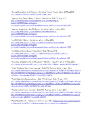 “Theory Black Wool and Cashmere Coating.” Mood Fabrics. Web. 26 May 2015.
http://www.moodfabrics.com/fashion-fabrics.html
“Topman Blue Oxford Skinny Fit Blazer.” Nordstrom. Web. 15 May 2015.
http://shop.nordstrom.com/s/topman-blue-oxford-skinny-fit-
blazer/4067445?origin=category-
personalizedsort&contextualcategoryid=0&fashionColor=&resultback=2896
“Topman Navy Jersey Slim Fit Blazer.” Nordstrom. Web. 15 May 2015.
http://shop.nordstrom.com/s/topman-navy-jersey-slim-fit-
blazer/3850987?origin=category-
personalizedsort&contextualcategoryid=0&fashionColor=&resultback=1100
“Trim Fit Cotton Blazer.” Nordstrom. Web. 15 May 2015.
http://shop.nordstrom.com/s/john-varvatos-star-usa-trim-fit-cotton-
blazer/3860934?origin=category-
personalizedsort&contextualcategoryid=0&fashionColor=&resultback=1560
“Trim Fit Linen Blend Blazer.” Nordstrom. Web. 15 May 2015.
http://shop.nordstrom.com/s/john-varvatos-star-usa-trim-fit-linen-blend-
blazer/3859193?origin=category-
personalizedsort&contextualcategoryid=0&fashionColor=&resultback=480
“US Colour Direction A/W 16/17-Artisan.” WGSN. 24 Nov 2014. Web. 27 May 2015.
http://www.wgsn.com.ai.libproxy.edmc.edu/content/board_viewer/#/55514/page/9
“Virgin Wool and Cashmere Topcoat.” Saks Fifth Avenue. Web. 15 May 2015.
http://www.saksfifthavenue.com/main/ProductDetail.jsp?FOLDER%3C%3Efolder_id=253
4374306418197&PRODUCT%3C%3Eprd_id=845524446735724&R=5045378521738&P_nam
e=Burberry+London&N=306418197&bmUID=kRsAiZw
“Wool/Cashmere Nautico Coat.” Saks Fifth Avenue. Web. 15 May 2015.
http://www.saksfifthavenue.com/main/ProductDetail.jsp?FOLDER%3C%3Efolder_id=253
4374306418197&PRODUCT%3C%3Eprd_id=845524446717253&R=884581901532&P_name
=Brunello+Cucinelli&N=306418197&bmUID=kRrB0kr
“Wool and Cashmere Topcoat.” Saks Fifth Avenue. Web. 15 May 2015.
http://www.saksfifthavenue.com/main/ProductDetail.jsp?FOLDER%3C%3Efolder_id=253
4374306418197&PRODUCT%3C%3Eprd_id=845524446828590&R=3594651996258&P_nam
e=Givenchy&N=306418197&bmUID=kRrDk0Y
“Wool/Wool Blends.” Fabric.com. Web. 26 May 2015. https://www.fabric.com/apparel-
fashion-fabric.aspx?fiber+content+range=wool-or-wool-blends&page=2
 