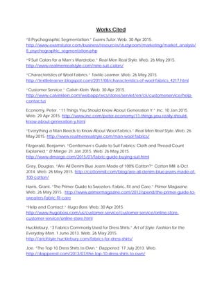 Works Cited
“8 Psychographic Segmentation.” Exams Tutor. Web. 30 Apr 2015.
http://www.examstutor.com/business/resources/studyroom/marketing/market_analysis/
8_psychographic_segmentation.php
“9 Suit Colors for a Man’s Wardrobe.” Real Men Real Style. Web. 26 May 2015.
http://www.realmenrealstyle.com/nine-suit-colors/
“Characteristics of Wool Fabrics.” Textile Learner. Web. 26 May 2015.
http://textilelearner.blogspot.com/2011/08/characteristics-of-wool-fabrics_4217.html
“Customer Service.” Calvin Klein. Web. 30 Apr 2015.
http://www.calvinklein.com/webapp/wcs/stores/servlet/en/ck/customerservice/help-
contactus
Economy, Peter. “11 Things You Should Know About Generation Y.” Inc. 10 Jan 2015.
Web. 29 Apr 2015. http://www.inc.com/peter-economy/11-things-you-really-should-
know-about-generation-y.html
“Everything a Man Needs to Know About Wool Fabrics.” Real Men Real Style. Web. 26
May 2015. http://www.realmenrealstyle.com/man-wool-fabrics/
Fitzgerald, Benjamin. “Gentleman’s Guide to Suit Fabrics: Cloth and Thread Count
Explained.” D’Marge. 21 Jan 2015. Web. 26 May 2015.
http://www.dmarge.com/2015/01/fabric-guide-buying-suit.html
Gray, Douglas. “Are All Denim Blue Jeans Made of 100% Cotton?” Cotton Mill. 6 Oct
2014. Web. 26 May 2015. http://cottonmill.com/blog/are-all-denim-blue-jeans-made-of-
100-cotton/
Harris, Grant. “The Primer Guide to Sweaters: Fabric, Fit and Care.” Primer Magazine.
Web. 26 May 2015. http://www.primermagazine.com/2012/spend/the-primer-guide-to-
sweaters-fabric-fit-care
“Help and Contact.” Hugo Boss. Web. 30 Apr 2015.
http://www.hugoboss.com/us/customer-service/customer-service/online-store-
customer-service/online-store.html
Hucklebury. “3 Fabrics Commonly Used for Dress Shirts.” Art of Style: Fashion for the
Everyday Man. 1 June 2013. Web. 26 May 2015.
http://artofstyle.hucklebury.com/fabrics-for-dress-shirts/
Joe. “The Top 10 Dress Shirts to Own.” Dappered. 17 July 2013. Web.
http://dappered.com/2013/07/the-top-10-dress-shirts-to-own/
 