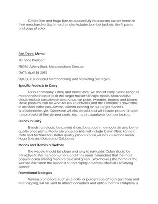 Calvin Klein and Hugo Boss do successfully incorporate current trends in
their merchandise. Such merchandise includes bomber jackets, slim fit pants
and pops of color.
Part Three: Memo
TO: Vice President
FROM: Ashley Short, Merchandising Director
DATE: April 28, 2015
SUBJECT: Successful Merchandising and Marketing Strategies
Specific Products to Carry
For our company’s store and online store, we should carry a wide range of
merchandise in order to fit the target market’s lifestyle needs. Merchandise
should include casualwear pieces, such as polos, sweaters, trousers and blazers.
These products can be worn for leisure activities and the consumer’s downtime.
In addition to the casualwear, tailored clothing for our target market’s
professional lifestyle. Outerwear will also be sold and will include pieces for both
the professional lifestyle-pea coats, etc. - and casualwear-bomber jackets.
Brands to Carry
Brands that should be carried should be at both the moderate and better
quality price points. Moderate priced brands will include Calvin Klein, Kenneth
Cole and Michael Kors. Better quality priced brands will include Ralph Lauren,
Hugo Boss and Dolce and Gabbana.
Moods and Themes of Website
The website should be clean and easy to navigate. Colors should be
attractive to the men consumers, and it has been researched that the most
popular colors among men are blue and green. (Wolchover.) The theme of the
website will match the season it is, and display ensemble ideas in a revolving
banner.
Promotional Strategies
Various promotions, such as a dollar or percentage off total purchase and
free shipping, will be used to attract consumers and entice them to complete a
 