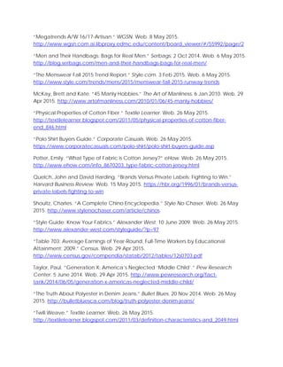 “Megatrends A/W 16/17-Artisan.” WGSN. Web. 8 May 2015.
http://www.wgsn.com.ai.libproxy.edmc.edu/content/board_viewer/#/55992/page/2
“Men and Their Handbags: Bags for Real Men.” Serbags. 2 Oct 2014. Web. 6 May 2015.
http://blog.serbags.com/men-and-their-handbags-bags-for-real-men/
“The Menswear Fall 2015 Trend Report.” Style.com. 3 Feb 2015. Web. 6 May 2015.
http://www.style.com/trends/mens/2015/menswear-fall-2015-runway-trends
McKay, Brett and Kate. “45 Manly Hobbies.” The Art of Manliness. 6 Jan 2010. Web. 29
Apr 2015. http://www.artofmanliness.com/2010/01/06/45-manly-hobbies/
“Physical Properties of Cotton Fiber.” Textile Learner. Web. 26 May 2015.
http://textilelearner.blogspot.com/2011/05/physical-properties-of-cotton-fiber-
end_846.html
“Polo Shirt Buyers Guide.” Corporate Casuals. Web. 26 May 2015.
https://www.corporatecasuals.com/polo-shirt/polo-shirt-buyers-guide.asp
Potter, Emily. “What Type of Fabric is Cotton Jersey?” eHow. Web. 26 May 2015.
http://www.ehow.com/info_8670203_type-fabric-cotton-jersey.html
Quelch, John and David Harding. “Brands Versus Private Labels: Fighting to Win.”
Harvard Business Review. Web. 15 May 2015. https://hbr.org/1996/01/brands-versus-
private-labels-fighting-to-win
Shoultz, Charles. “A Complete Chino Encyclopedia.” Style No Chaser. Web. 26 May
2015. http://www.stylenochaser.com/article/chinos
“Style Guide: Know Your Fabrics.” Alexander West. 10 June 2009. Web. 26 May 2015.
http://www.alexander-west.com/styleguide/?p=97
“Table 703: Average Earnings of Year-Round, Full-Time Workers by Educational
Attainment: 2009.” Census. Web. 29 Apr 2015.
http://www.census.gov/compendia/statab/2012/tables/12s0703.pdf
Taylor, Paul. “Generation X: America’s Neglected ‘Middle Child’.” Pew Research
Center. 5 June 2014. Web. 29 Apr 2015. http://www.pewresearch.org/fact-
tank/2014/06/05/generation-x-americas-neglected-middle-child/
“The Truth About Polyester in Denim Jeans.” Bullet Blues. 20 Nov 2014. Web. 26 May
2015. http://bulletbluesca.com/blog/truth-polyester-denim-jeans/
“Twill Weave.” Textile Learner. Web. 26 May 2015.
http://textilelearner.blogspot.com/2011/03/definition-characteristics-and_2049.html
 