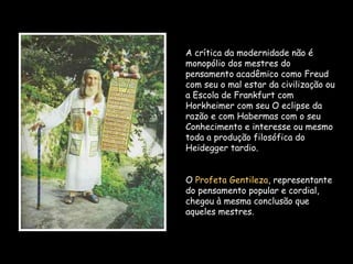 A crítica da modernidade não é
monopólio dos mestres do
pensamento acadêmico como Freud
com seu o mal estar da civilização ou
a Escola de Frankfurt com
Horkheimer com seu O eclipse da
razão e com Habermas com o seu
Conhecimento e interesse ou mesmo
toda a produção filosófica do
Heidegger tardio.
O Profeta Gentileza, representante
do pensamento popular e cordial,
chegou à mesma conclusão que
aqueles mestres.
 