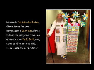 Na novela Caminho das Índias,
Gloria Perez faz uma
homenagem a Gentileza, dando
vida ao personagem através do
aclamado ator Paulo José, que,
como se vê na foto ao lado,
ficou igualzinho ao “profeta”. 
 