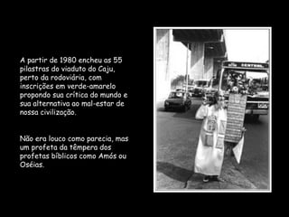 A partir de 1980 encheu as 55
pilastras do viaduto do Caju,
perto da rodoviária, com
inscrições em verde-amarelo
propondo sua crítica do mundo e
sua alternativa ao mal-estar de
nossa civilização.
Não era louco como parecia, mas
um profeta da têmpera dos
profetas bíblicos como Amós ou
Oséias.
 