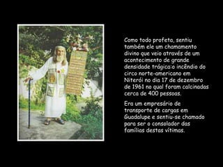 Como todo profeta, sentiu
também ele um chamamento
divino que veio através de um
acontecimento de grande
densidade trágica:o incêndio do
circo norte-americano em
Niterói no dia 17 de dezembro
de 1961 no qual foram calcinadas
cerca de 400 pessoas.
Era um empresário de
transporte de cargas em
Guadalupe e sentiu-se chamado
para ser o consolador das
famílias destas vítimas.
 