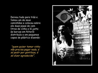 Deixou tudo para trás e
tomou um de seus
caminhões e colocou sobre
ele duas pipas de cem
litros de vinho e lá junto
às barcas em Niterói
distribuía-o em pequenos
copos de plástico dizendo:
"quem quiser tomar vinho
não precisa pagar nada, é
só pedir por gentileza, é
só dizer agradecido".
 