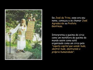 De José da Trino, esse era seu
nome, começou a se chamar José
Agradecido ou Profeta
Gentileza.
Interpretou a queima do circo
como um metáfora da queima do
mundo assim como está
organizado como um circo pelo
"capeta-capital que vende tudo,
destrói tudo, destruindo a
própria humanidade".
 