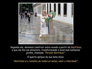 Segundo ele, devemos construir outro mundo a partir da Gentileza,
o que ele fez em miniatura, transformando o local num belíssimo
jardim, chamado "Paraíso Gentileza".
O quarto aplique de sua bata dizia:
"Gentileza é o remédio de todos os males, amor e liberdade".
 