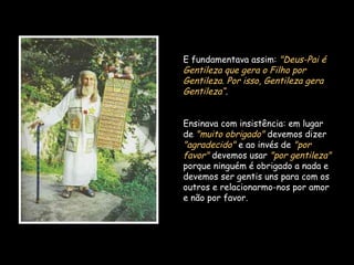 E fundamentava assim: "Deus-Pai é
Gentileza que gera o Filho por
Gentileza. Por isso, Gentileza gera
Gentileza“.
Ensinava com insistência: em lugar
de "muito obrigado" devemos dizer
"agradecido" e ao invés de "por
favor" devemos usar "por gentileza"
porque ninguém é obrigado a nada e
devemos ser gentis uns para com os
outros e relacionarmo-nos por amor
e não por favor.
 
