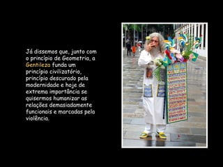 Já dissemos que, junto com
o princípio de Geometria, a
Gentileza funda um
princípio civilizatório,
princípio descurado pela
modernidade e hoje de
extrema importância se
quisermos humanizar as
relações demasiadamente
funcionais e marcadas pela
violência.
 