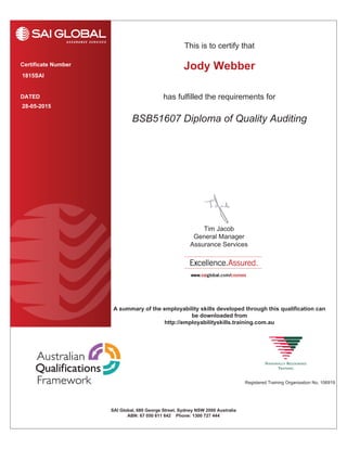 This is to certify that
has fulfilled the requirements forDATED
Certificate Number
Registered Training Organisation No. 106919
SAI Global, 680 George Street, Sydney NSW 2000 Australia
ABN: 67 050 611 642 Phone: 1300 727 444
A summary of the employability skills developed through this qualification can
be downloaded from
http://employabilityskills.training.com.au
Tim Jacob
General Manager
Assurance Services
1815SAI
BSB51607 Diploma of Quality Auditing
28-05-2015
Jody Webber
 