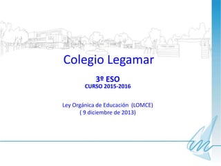 Colegio Legamar
3º ESO
CURSO 2015-2016
Ley Orgánica de Educación (LOMCE)
( 9 diciembre de 2013)
 