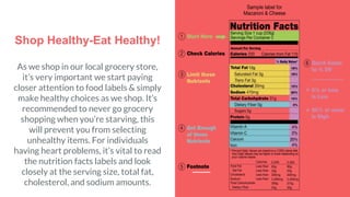 Shop Healthy-Eat Healthy!
As we shop in our local grocery store,
it’s very important we start paying
closer attention to food labels & simply
make healthy choices as we shop. It’s
recommended to never go grocery
shopping when you’re starving, this
will prevent you from selecting
unhealthy items. For individuals
having heart problems, it’s vital to read
the nutrition facts labels and look
closely at the serving size, total fat,
cholesterol, and sodium amounts.
 
