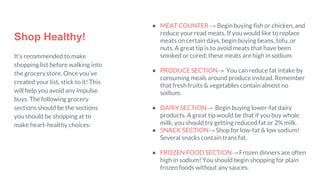 Shop Healthy!
It’s recommended to make
shopping list before walking into
the grocery store. Once you’ve
created your list, stick to it! This
will help you avoid any impulse
buys. The following grocery
sections should be the sections
you should be shopping at to
make heart-healthy choices:
● MEAT COUNTER → Begin buying fish or chicken, and
reduce your read meats. If you would like to replace
meats on certain days, begin buying beans, tofu, or
nuts. A great tip is to avoid meats that have been
smoked or cured; these meats are high in sodium.
● PRODUCE SECTION→ You can reduce fat intake by
consuming meals around produce instead. Remember
that fresh fruits & vegetables contain almost no
sodium.
● DAIRY SECTION→ Begin buying lower-fat dairy
products. A great tip would be that if you buy whole
milk, you should try getting reduced fat or 2% milk.
● SNACK SECTION→ Shop for low-fat & low sodium!
Several snacks contain trans fat.
● FROZEN FOOD SECTION→ Frozen dinners are often
high in sodium! You should begin shopping for plain
frozen foods without any sauces.
 