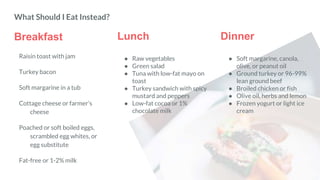 Breakfast
Raisin toast with jam
Turkey bacon
Soft margarine in a tub
Cottage cheese or farmer’s
cheese
Poached or soft boiled eggs,
scrambled egg whites, or
egg substitute
Fat-free or 1-2% milk
Lunch Dinner
● Soft margarine, canola,
olive, or peanut oil
● Ground turkey or 96-99%
lean ground beef
● Broiled chicken or fish
● Olive oil, herbs and lemon
● Frozen yogurt or light ice
cream
What Should I Eat Instead?
● Raw vegetables
● Green salad
● Tuna with low-fat mayo on
toast
● Turkey sandwich with spicy
mustard and peppers
● Low-fat cocoa or 1%
chocolate milk
 
