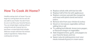 How To Cook At Home?
Healthy eating starts at home! You can
begin by cutting down the fat and salt
you add to your foods. You don’t have
to cut or sacrifice your favorite flavors.
You can simply begin cooking without
using fat and salt. A great tip is to
purchase a recipe book that includes
delicious recipes with low-fat and low-
sodium ingredients. Follow these
cooking tips at home:
● Replace whole milk with low fat milk
● Replace half of the fat with applesauce
● Replace common spreads like margarine
and mayo with plant stanol and sterol
esters.
● Remove skin from your chicken & turkey
● Steam or microwave vegetables without
adding fat or salt
● Try adding herb blends, lemon juice pepper,
or flavored vinegar on vegetables
● Add chopped onions, garlic, and peppers to
your favorite beans and rice
● Spoon natural cooking juices over your
meats instead of gravy or cream sauce.
 