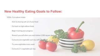 New Healthy Eating Goals to Follow:
GOAL: Cut sodium intake
Start by leaving salt out of your food
Cut back on high sodium foods
Begin tracking your progress
Reward yourself when you reach below 2,300 mg per day!
Consume one vegetable each day with your lunch
Try new vegetables every week
Consume 2 ½ vegetables per day
 