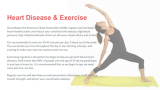 According to the American Heart Association (AHA), regular exercise leads to
heart-healthy habits and reduce your conditions like obesity, high blood
pressure, high cholesterol levels which can all cause a heart attack and stroke.
It is recommended to exercise 30-45 minutes per day, 3 times out of the week.
You can divide your time throughout the day in the morning, mid-day, and
evening to make your exercise routine easier for you.
Exercising regularly is the perfect strategy to help you prevent future heart
diseases. AHA states that 40% of people over the age of 55 do not participate
in any type of exercise. It is recommended that as we begin to age, we need
more exercise, not less.
Regular exercise will also help you with prevention of bone loss, it will increase
muscle strength, and better your coordination balance.
Heart Disease & Exercise
 