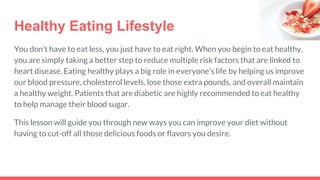 Healthy Eating Lifestyle
You don’t have to eat less, you just have to eat right. When you begin to eat healthy,
you are simply taking a better step to reduce multiple risk factors that are linked to
heart disease. Eating healthy plays a big role in everyone's life by helping us improve
our blood pressure, cholesterol levels, lose those extra pounds, and overall maintain
a healthy weight. Patients that are diabetic are highly recommended to eat healthy
to help manage their blood sugar.
This lesson will guide you through new ways you can improve your diet without
having to cut-off all those delicious foods or flavors you desire.
 
