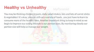 Healthy vs Unhealthy
You may be thinking chicken breasts, daily salad intakes, lots and lots of carrot sticks
& vegetables! It’s okay, you can still eat a variety of foods, you just have to learn to
consume more of the healthy ones. Another important thing to keep in mind as we
begin to improve our eating lifestyle is our portion sizes. By monitoring closely our
portion size will help us manage our weight.
 