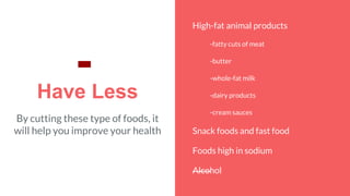 Have Less
By cutting these type of foods, it
will help you improve your health
High-fat animal products
-fatty cuts of meat
-butter
-whole-fat milk
-dairy products
-cream sauces
Snack foods and fast food
Foods high in sodium
Alcohol
-
 