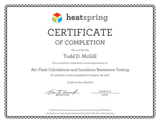 CERTIFICATE
OF COMPLETION
This certifies that
Todd D. McGill
has successfully completed the course requirements for
Arc Flash Calculations and Insulation Resistance Testing
A 1-module course completed on August 08, 2016
Taught by Ryan Mayfield
08/08/2016__________________________ _____________________
SIGNATURE DATE
Verify At https://www.heatspring.com/verified_certificates/SVSC9W1w
HeatSpring | 401 East Stadium Boulevard, Ann Arbor, MI 48104 | (800) 393-2044
 