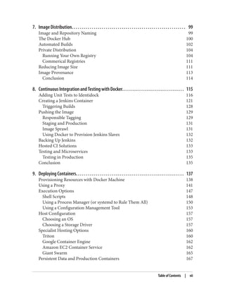 7. Image Distribution. . . . . . . . . . . . . . . . . . . . . . . . . . . . . . . . . . . . . . . . . . . . . . . . . . . . . . . . . 99
Image and Repository Naming 99
The Docker Hub 100
Automated Builds 102
Private Distribution 104
Running Your Own Registry 104
Commerical Registries 111
Reducing Image Size 111
Image Provenance 113
Conclusion 114
8. Continuous Integration and Testing with Docker. . . . . . . . . . . . . . . . . . . . . . . . . . . . . . . 115
Adding Unit Tests to Identidock 116
Creating a Jenkins Container 121
Triggering Builds 128
Pushing the Image 129
Responsible Tagging 129
Staging and Production 131
Image Sprawl 131
Using Docker to Provision Jenkins Slaves 132
Backing Up Jenkins 132
Hosted CI Solutions 133
Testing and Microservices 133
Testing in Production 135
Conclusion 135
9. Deploying Containers. . . . . . . . . . . . . . . . . . . . . . . . . . . . . . . . . . . . . . . . . . . . . . . . . . . . . . 137
Provisioning Resources with Docker Machine 138
Using a Proxy 141
Execution Options 147
Shell Scripts 148
Using a Process Manager (or systemd to Rule Them All) 150
Using a Configuration Management Tool 153
Host Configuration 157
Choosing an OS 157
Choosing a Storage Driver 157
Specialist Hosting Options 160
Triton 160
Google Container Engine 162
Amazon EC2 Container Service 162
Giant Swarm 165
Persistent Data and Production Containers 167
Table of Contents | vii
 