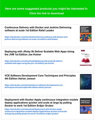 Here are some suggested products you might be interested in.
Click the link to download
Continuous Delivery with Docker and Jenkins Delivering
software at scale 1st Edition Rafal Leszko
https://ebookultra.com/download/continuous-delivery-with-docker-and-
jenkins-delivering-software-at-scale-1st-edition-rafal-leszko/
Deploying with JRuby 9k Deliver Scalable Web Apps Using
the JVM 1st Edition Joe Kutner
https://ebookultra.com/download/deploying-with-jruby-9k-deliver-
scalable-web-apps-using-the-jvm-1st-edition-joe-kutner/
VCE Software Development Core Techniques and Principles
4th Edition Adrian Janson
https://ebookultra.com/download/vce-software-development-core-
techniques-and-principles-4th-edition-adrian-janson/
Deployment with Docker Apply continuous integration models
deploy applications quicker and scale at large by putting
Docker to work 1st Edition Srdjan Grubor
https://ebookultra.com/download/deployment-with-docker-apply-
continuous-integration-models-deploy-applications-quicker-and-scale-
at-large-by-putting-docker-to-work-1st-edition-srdjan-grubor/
 