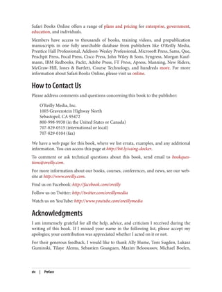 Safari Books Online offers a range of plans and pricing for enterprise, government,
education, and individuals.
Members have access to thousands of books, training videos, and prepublication
manuscripts in one fully searchable database from publishers like O’Reilly Media,
Prentice Hall Professional, Addison-Wesley Professional, Microsoft Press, Sams, Que,
Peachpit Press, Focal Press, Cisco Press, John Wiley & Sons, Syngress, Morgan Kauf‐
mann, IBM Redbooks, Packt, Adobe Press, FT Press, Apress, Manning, New Riders,
McGraw-Hill, Jones & Bartlett, Course Technology, and hundreds more. For more
information about Safari Books Online, please visit us online.
How to Contact Us
Please address comments and questions concerning this book to the publisher:
O’Reilly Media, Inc.
1005 Gravenstein Highway North
Sebastopol, CA 95472
800-998-9938 (in the United States or Canada)
707-829-0515 (international or local)
707-829-0104 (fax)
We have a web page for this book, where we list errata, examples, and any additional
information. You can access this page at http://bit.ly/using-docker.
To comment or ask technical questions about this book, send email to bookques‐
tions@oreilly.com.
For more information about our books, courses, conferences, and news, see our web‐
site at http://www.oreilly.com.
Find us on Facebook: http://facebook.com/oreilly
Follow us on Twitter: http://twitter.com/oreillymedia
Watch us on YouTube: http://www.youtube.com/oreillymedia
Acknowledgments
I am immensely grateful for all the help, advice, and criticism I received during the
writing of this book. If I missed your name in the following list, please accept my
apologies; your contribution was appreciated whether I acted on it or not.
For their generous feedback, I would like to thank Ally Hume, Tom Sugden, Lukasz
Guminski, Tilaye Alemu, Sebastien Goasguen, Maxim Belooussov, Michael Boelen,
xiv | Preface
 