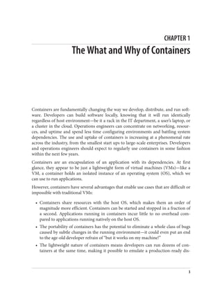 CHAPTER 1
The What and Why of Containers
Containers are fundamentally changing the way we develop, distribute, and run soft‐
ware. Developers can build software locally, knowing that it will run identically
regardless of host environment—be it a rack in the IT department, a user’s laptop, or
a cluster in the cloud. Operations engineers can concentrate on networking, resour‐
ces, and uptime and spend less time configuring environments and battling system
dependencies. The use and uptake of containers is increasing at a phenomenal rate
across the industry, from the smallest start ups to large-scale enterprises. Developers
and operations engineers should expect to regularly use containers in some fashion
within the next few years.
Containers are an encapsulation of an application with its dependencies. At first
glance, they appear to be just a lightweight form of virtual machines (VMs)—like a
VM, a container holds an isolated instance of an operating system (OS), which we
can use to run applications.
However, containers have several advantages that enable use cases that are difficult or
impossible with traditional VMs:
• Containers share resources with the host OS, which makes them an order of
magnitude more efficient. Containers can be started and stopped in a fraction of
a second. Applications running in containers incur little to no overhead com‐
pared to applications running natively on the host OS.
• The portability of containers has the potential to eliminate a whole class of bugs
caused by subtle changes in the running environment—it could even put an end
to the age-old developer refrain of “but it works on my machine!”
• The lightweight nature of containers means developers can run dozens of con‐
tainers at the same time, making it possible to emulate a production-ready dis‐
3
 